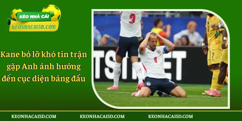 Kane bỏ lỡ khó tin trận gặp Anh ảnh hưởng đến cục diện bảng đấu